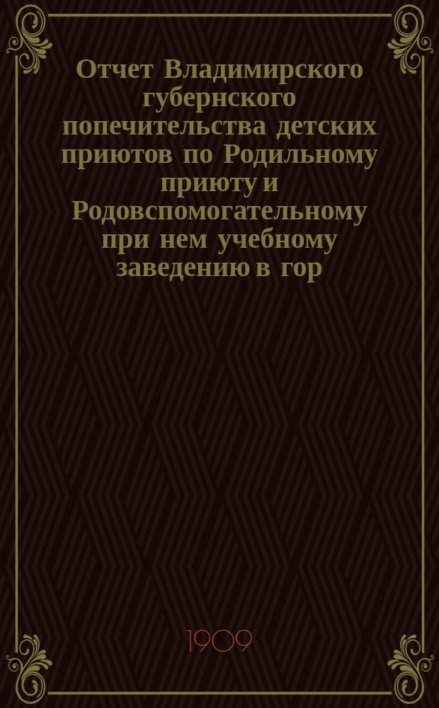 Отчет Владимирского губернского попечительства детских приютов по Родильному приюту и Родовспомогательному при нем учебному заведению в гор. Владимире... за 1908 год