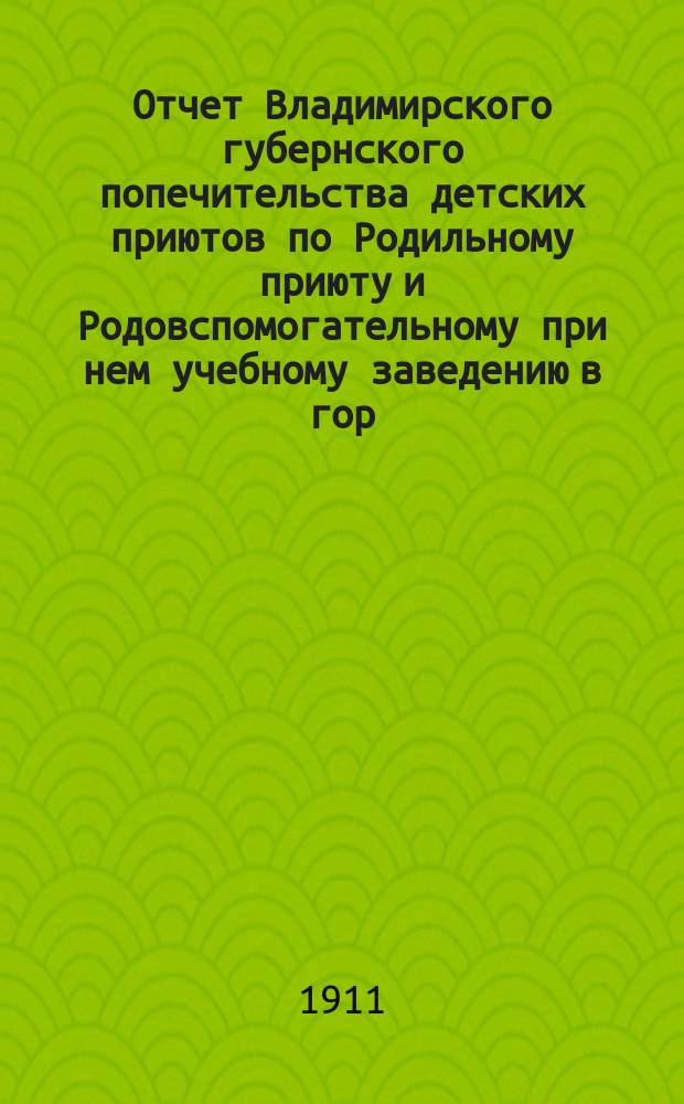 Отчет Владимирского губернского попечительства детских приютов по Родильному приюту и Родовспомогательному при нем учебному заведению в гор. Владимире... за 1910 год