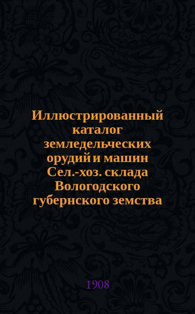 Иллюстрированный каталог земледельческих орудий и машин Сел.-хоз. склада Вологодского губернского земства. 1908 г.