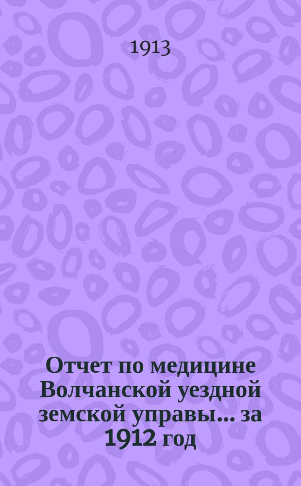 Отчет по медицине Волчанской уездной земской управы... за 1912 год