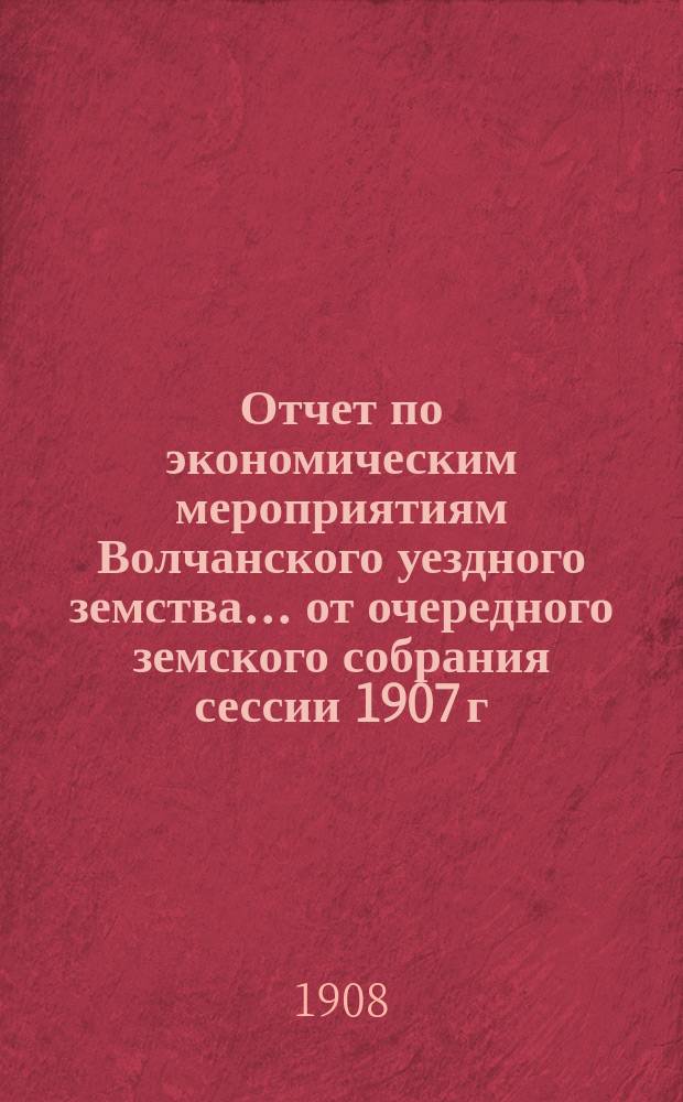 Отчет по экономическим мероприятиям Волчанского уездного земства... от очередного земского собрания сессии 1907 г. до очередного земского собрания сессии 1908 г. и ветеринарии за 1907 год