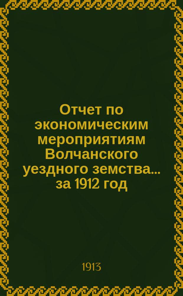 Отчет по экономическим мероприятиям Волчанского уездного земства... за 1912 год