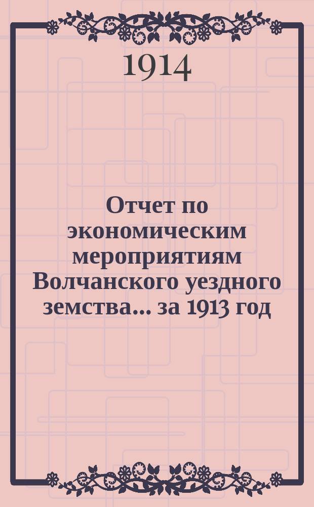 Отчет по экономическим мероприятиям Волчанского уездного земства... за 1913 год