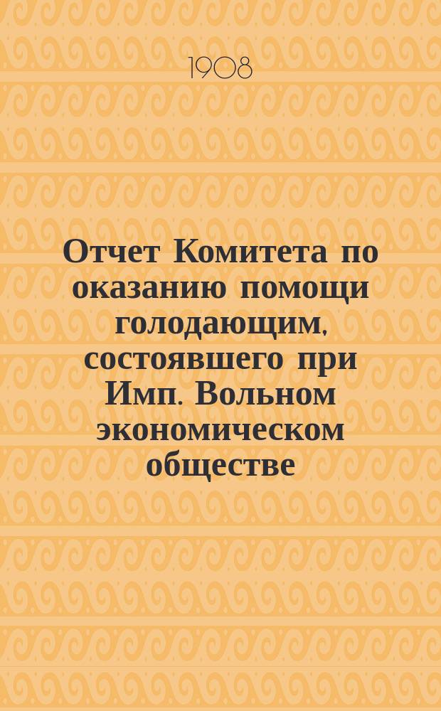 Отчет Комитета по оказанию помощи голодающим, состоявшего при Имп. Вольном экономическом обществе... за 1906-1907 продовольственный год