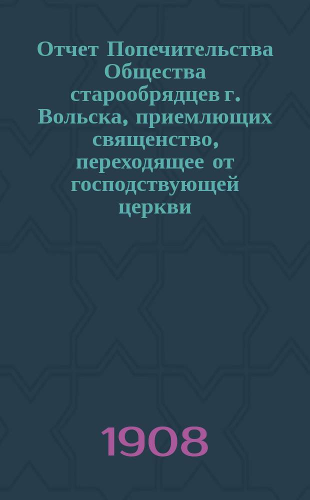 Отчет Попечительства Общества старообрядцев г. Вольска, приемлющих священство, переходящее от господствующей церкви, по перестройке церкви имени Успения пресвятой богородицы... ... в 1907-1908 гг.
