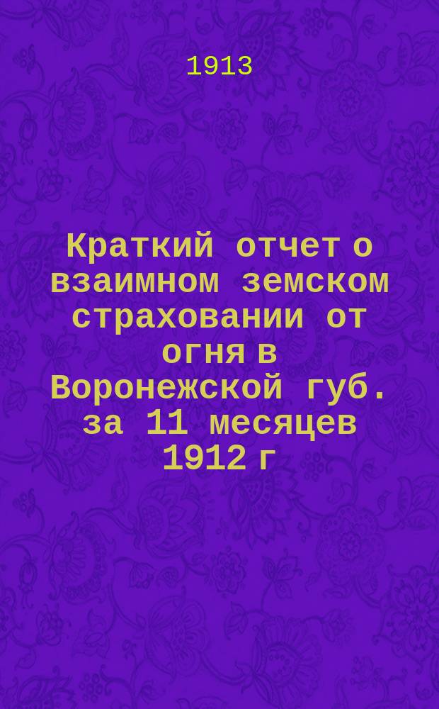 Краткий отчет о взаимном земском страховании от огня в Воронежской губ. за 11 месяцев 1912 г. : за 11 месяцев 1912 г. и отчеты страховых инспекторов за 1912 год