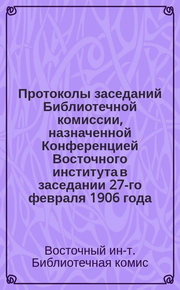 Протоколы заседаний Библиотечной комиссии, назначенной Конференцией Восточного института в заседании 27-го февраля 1906 года : (Прил. к пункту 2 Протокола заседания Конф. Вост. ин-та 25 февр. 1908 г.)