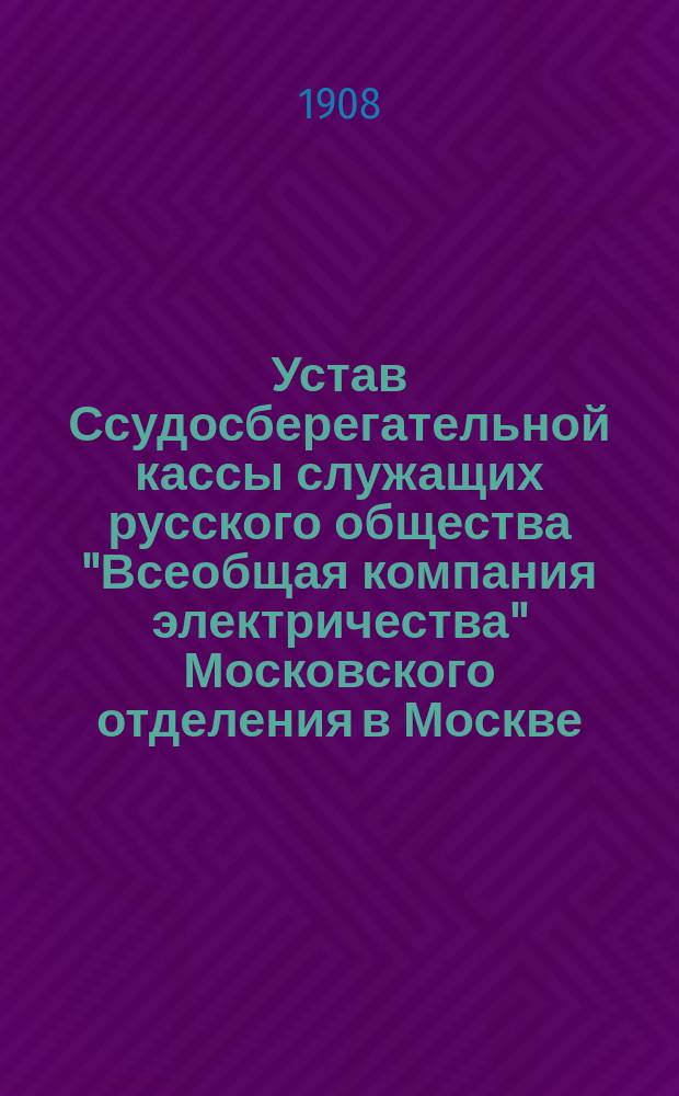 Устав Ссудосберегательной кассы служащих русского общества "Всеобщая компания электричества" Московского отделения в Москве : Утв. 12 авг. 1908 г.
