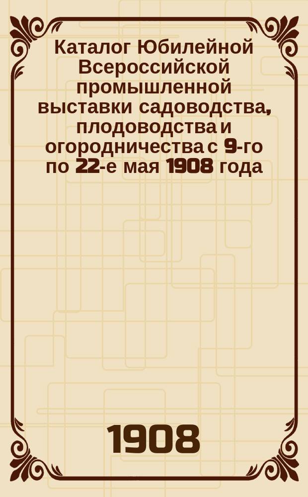 Каталог Юбилейной Всероссийской промышленной выставки садоводства, плодоводства и огородничества с 9-го по 22-е мая 1908 года...
