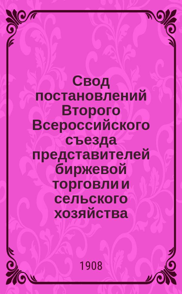 Свод постановлений Второго Всероссийского съезда представителей биржевой торговли и сельского хозяйства, имевшего место в С.-Петербурге с 23-30 января 1908 г.