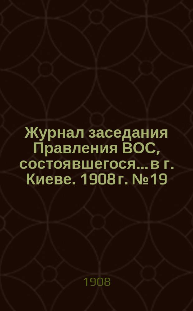 Журнал заседания Правления ВОС, состоявшегося... в г. Киеве. 1908 г. № 19