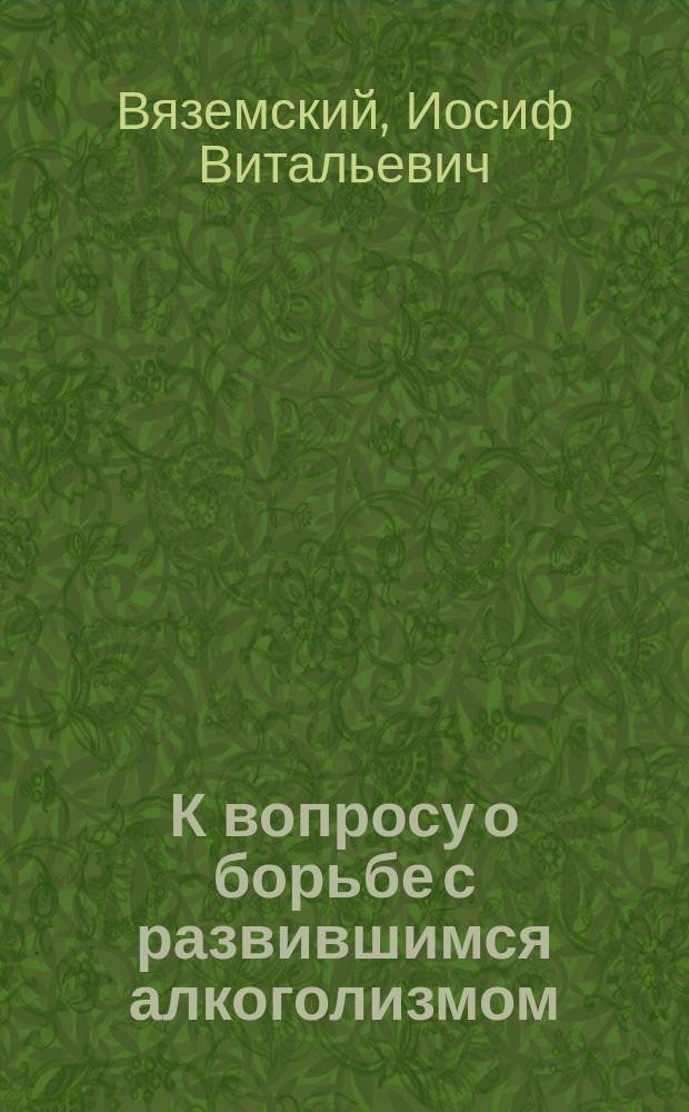 К вопросу о борьбе с развившимся алкоголизмом : Доклад IX Губ. съезду зем. врачей и председателей зем. управ Саратов. губ. д-ра И.В. Вяземского