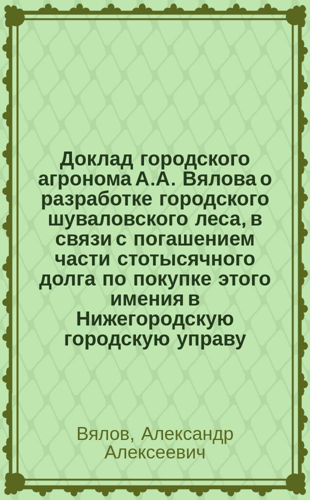 Доклад городского агронома А.А. Вялова о разработке городского шуваловского леса, в связи с погашением части стотысячного долга по покупке этого имения в Нижегородскую городскую управу : С прил.