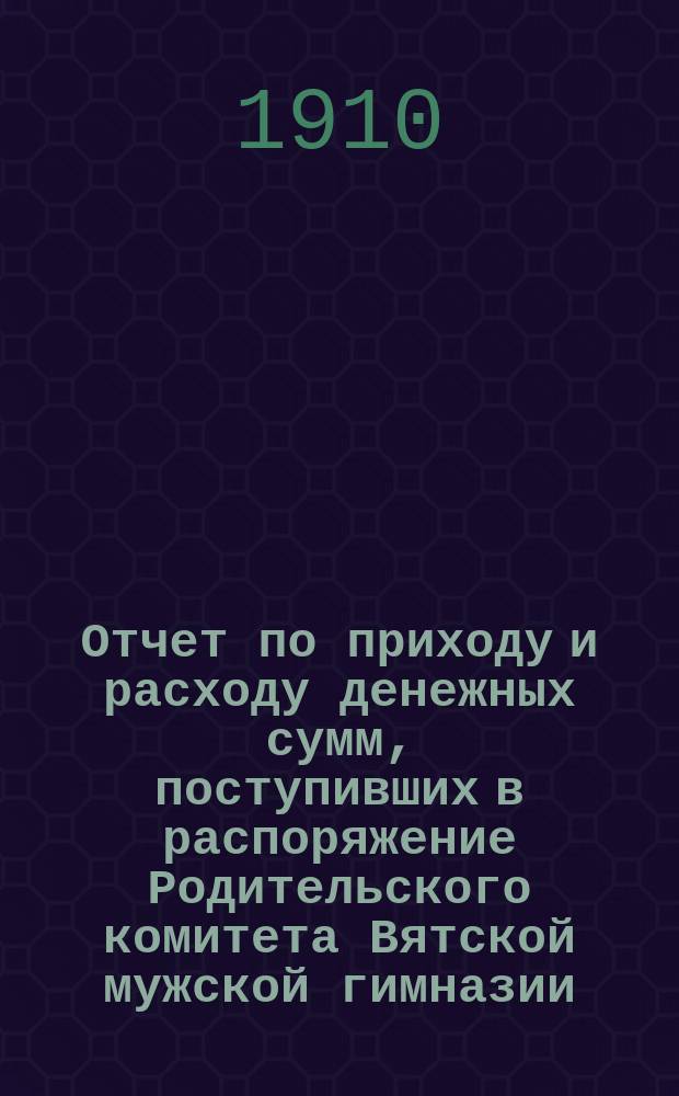 Отчет по приходу и расходу денежных сумм, поступивших в распоряжение Родительского комитета Вятской мужской гимназии... ... за время с 16 августа 1909 года по 16 августа 1910 года
