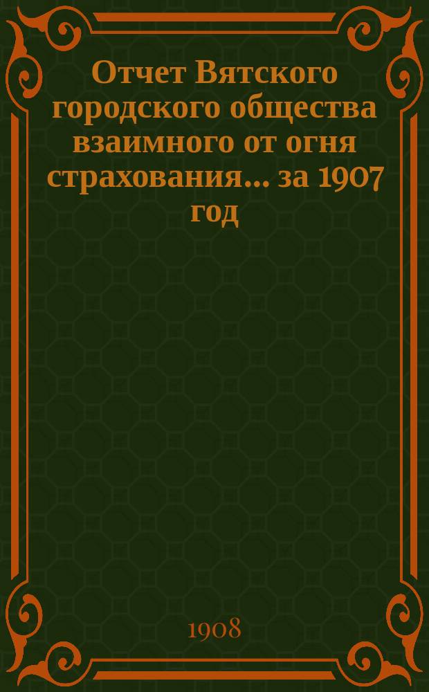 Отчет Вятского городского общества взаимного от огня страхования ... за 1907 год