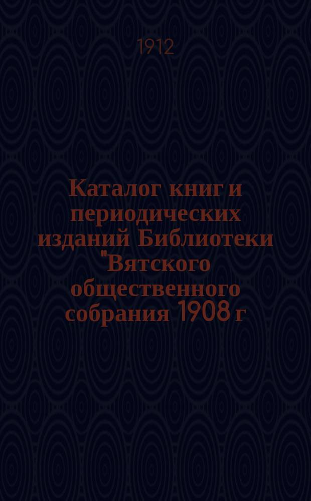 Каталог книг и периодических изданий Библиотеки "Вятского общественного собрания 1908 г.". 1912 г.