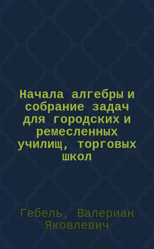 ... Начала алгебры и собрание задач для городских и ремесленных училищ, торговых школ, вечерних и воскресных классов