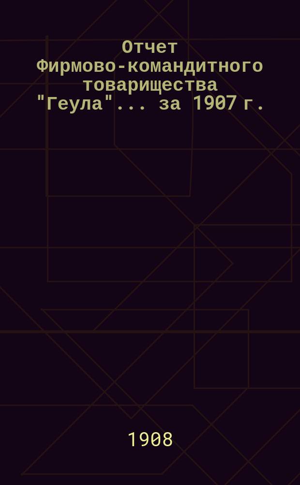 Отчет Фирмово-командитного товарищества "Геула"... ... за 1907 г.