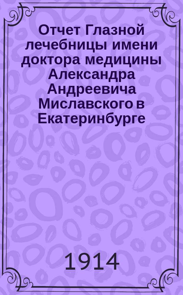Отчет Глазной лечебницы имени доктора медицины Александра Андреевича Миславского в Екатеринбурге... за 1913 год