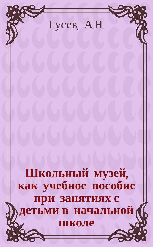 Школьный музей, как учебное пособие при занятиях с детьми в начальной школе: Состав шк. музея; Как собирать школьные коллекции и как ими пользоваться на уроках / А.Н. Гусев