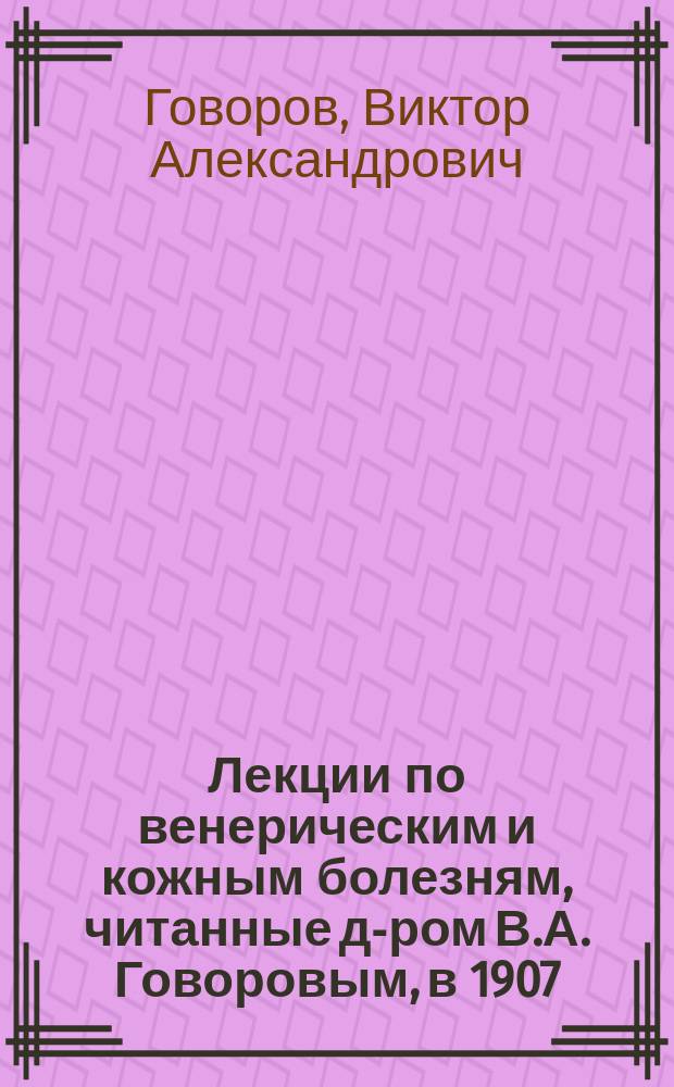 Лекции по венерическим и кожным болезням, читанные д-ром В.А. Говоровым, в 1907/8 учебном году в Повивально-фельдшерском училище д-ра В.А. Говорова в г. Одессе