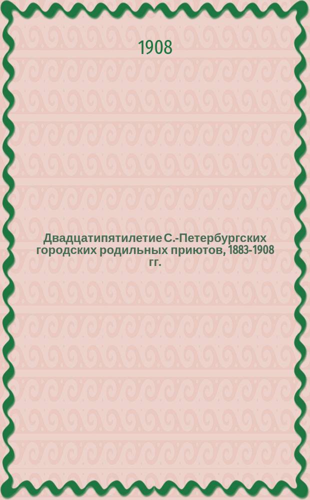 Двадцатипятилетие С.-Петербургских городских родильных приютов, 1883-1908 гг.