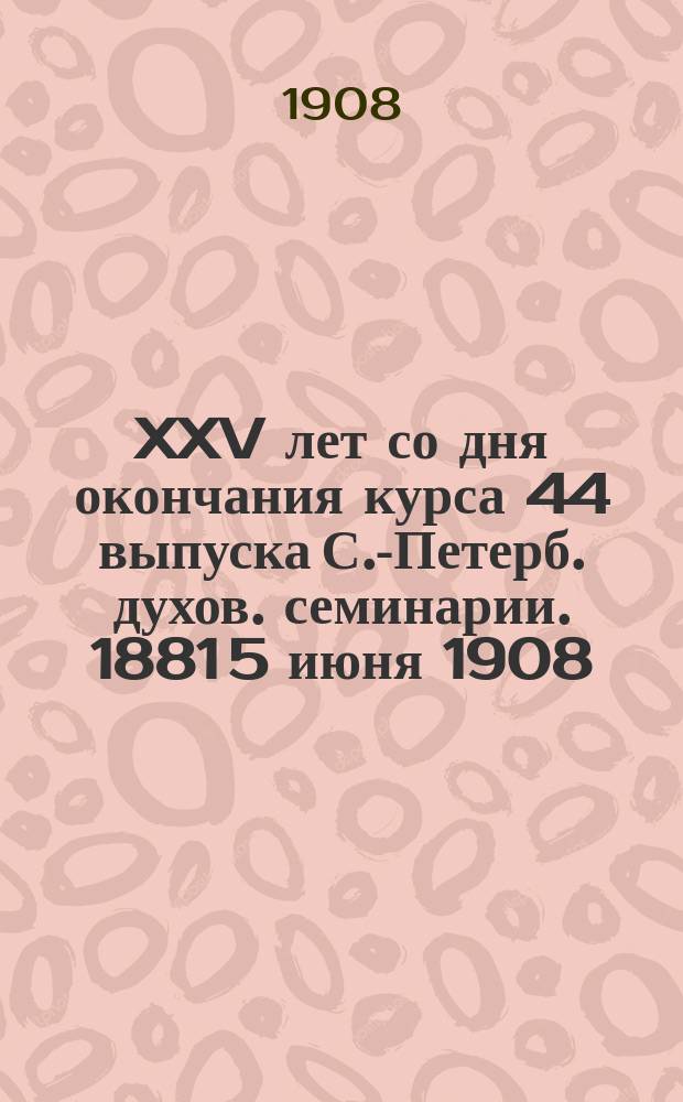XXV [лет со дня окончания курса 44 выпуска С.-Петерб. духов. семинарии]. 1881 5 июня 1908