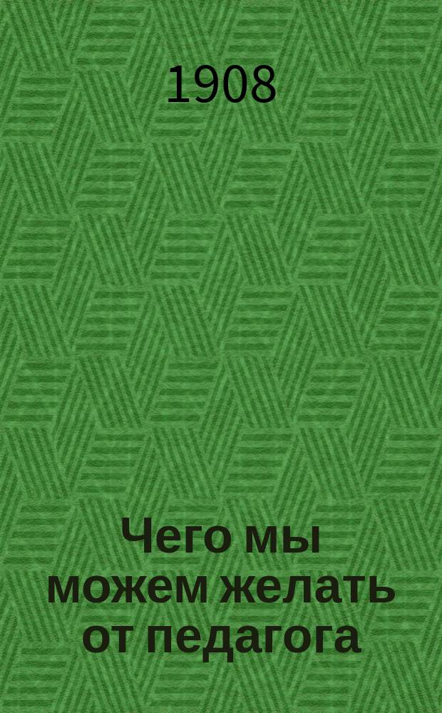 Чего мы можем желать от педагога : Докл., сдел. в соед. заседании Родит. ком. и Пед. совета Витеб. муж. гимназии