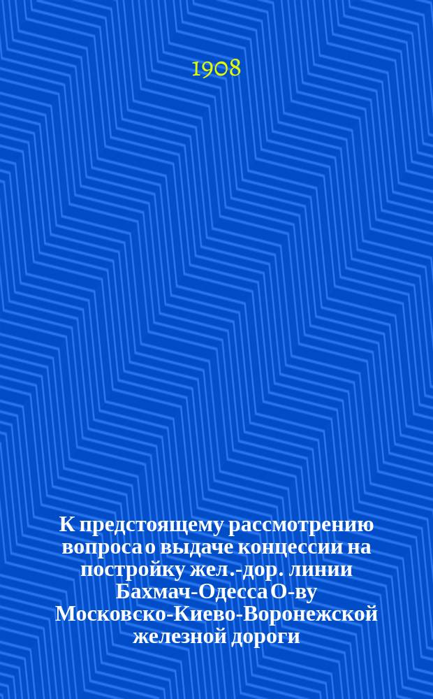 К предстоящему рассмотрению вопроса о выдаче концессии на постройку жел.-дор. линии Бахмач-Одесса О-ву Московско-Киево-Воронежской железной дороги. 15 мая 1908 г.