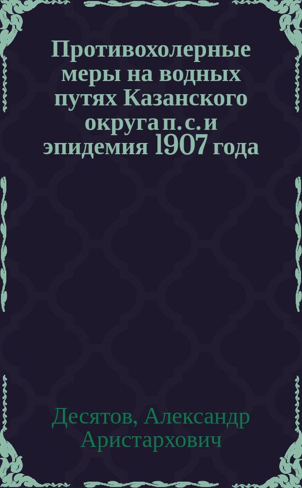 Противохолерные меры на водных путях Казанского округа п. с. и эпидемия 1907 года : (Докл. д-ра А.А. Десятова)