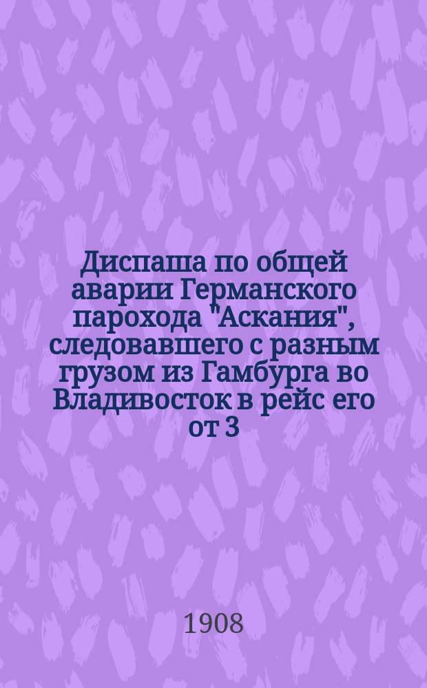 Диспаша по общей аварии Германского парохода "Аскания", следовавшего с разным грузом из Гамбурга во Владивосток в рейс его от 3/16 июня до 22 августа/4 сентября 1908 г. Капитан Д. Герц