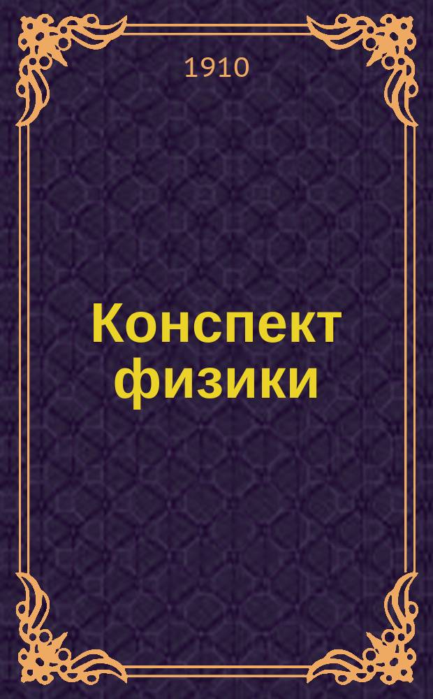 Конспект физики : С рис., черт., особо тщательно вывед. формулами, снабж. вопросником, крат. формулировкой законов и формул : Пособие при подгот. к устн. экзамену для г. г. экстернов и гимназистов выпуск. кл