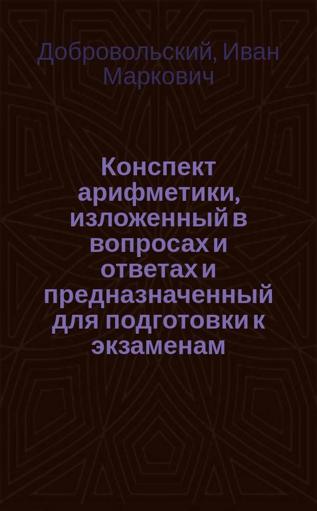Конспект арифметики, изложенный в вопросах и ответах и предназначенный для подготовки к экзаменам : Ч. 1-