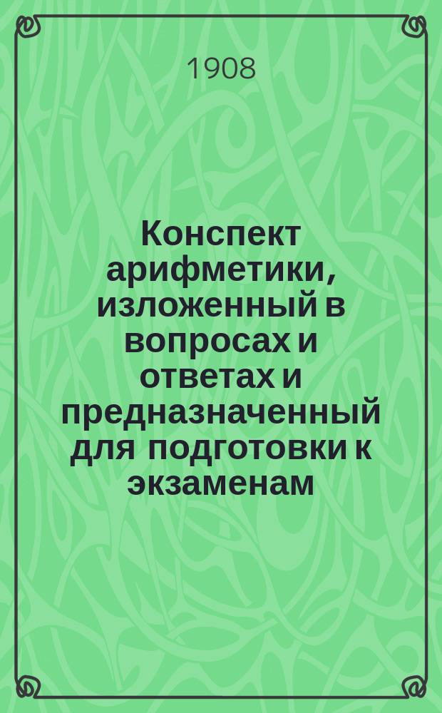 Конспект арифметики, изложенный в вопросах и ответах и предназначенный для подготовки к экзаменам : Ч. 1-. Ч. 1