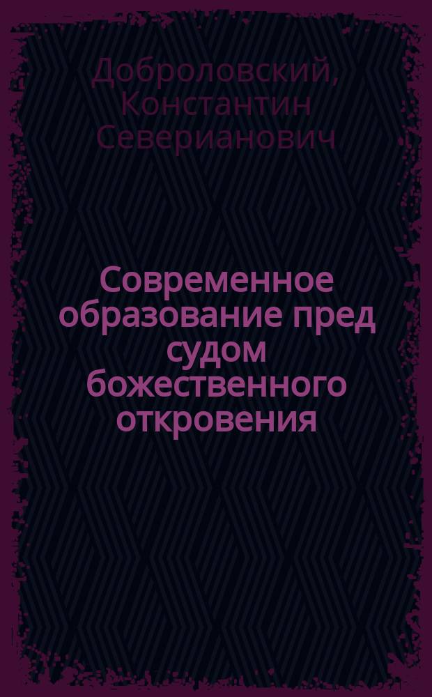 Современное образование пред судом божественного откровения : Психол. основы счастья, как конечной цели образования : Публ. речь, произнес. в зале Оренбург. гор. думы 16 дек. 1907 г.