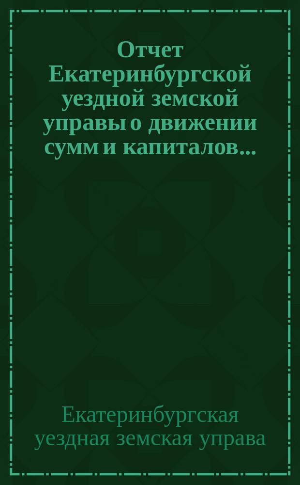 Отчет Екатеринбургской уездной земской управы о движении сумм и капиталов...