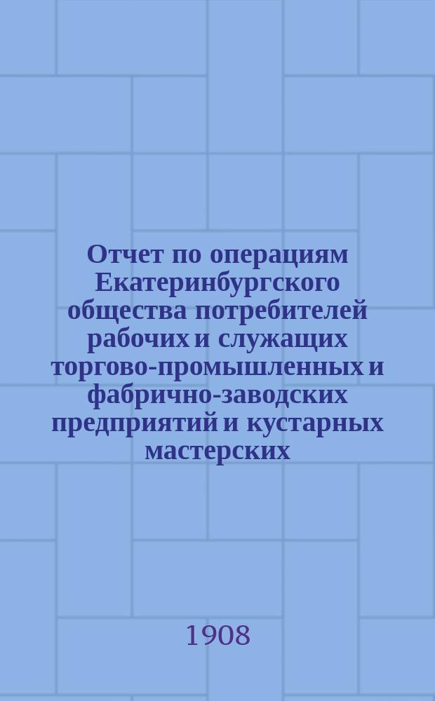 Отчет по операциям Екатеринбургского общества потребителей рабочих и служащих торгово-промышленных и фабрично-заводских предприятий и кустарных мастерских... ... за 1907 операционный год
