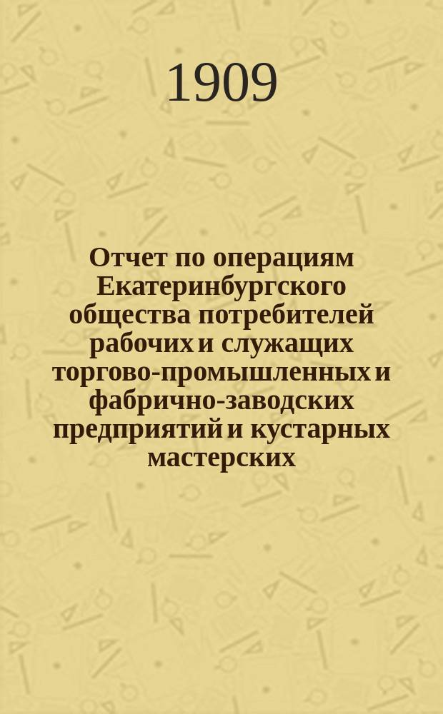 Отчет по операциям Екатеринбургского общества потребителей рабочих и служащих торгово-промышленных и фабрично-заводских предприятий и кустарных мастерских... ... за 1908 операционный год