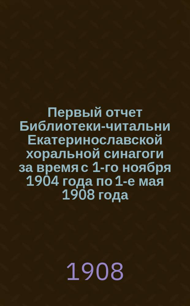 Первый отчет Библиотеки-читальни Екатеринославской хоральной синагоги за время с 1-го ноября 1904 года по 1-е мая 1908 года