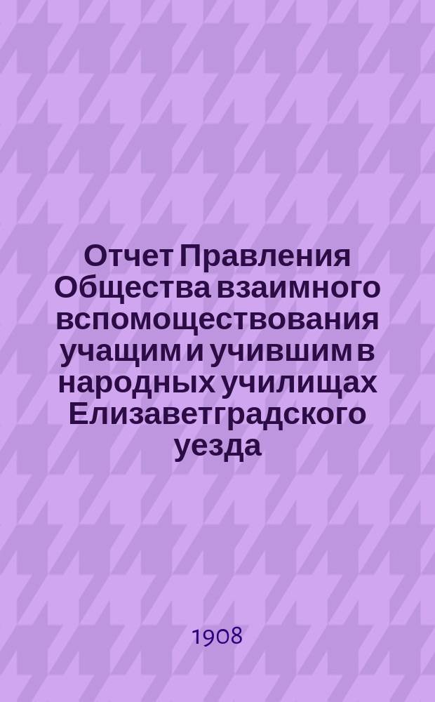 Отчет Правления Общества взаимного вспомоществования учащим и учившим в народных училищах Елизаветградского уезда, Херсонской губернии... ... с 21 октября 1906 г. по 3 января 1908 г.