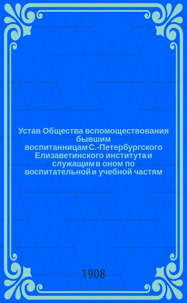 Устав Общества вспомоществования бывшим воспитанницам С.-Петербургского Елизаветинского института и служащим в оном по воспитательной и учебной частям : Утв. 5 авг. 1908 г.