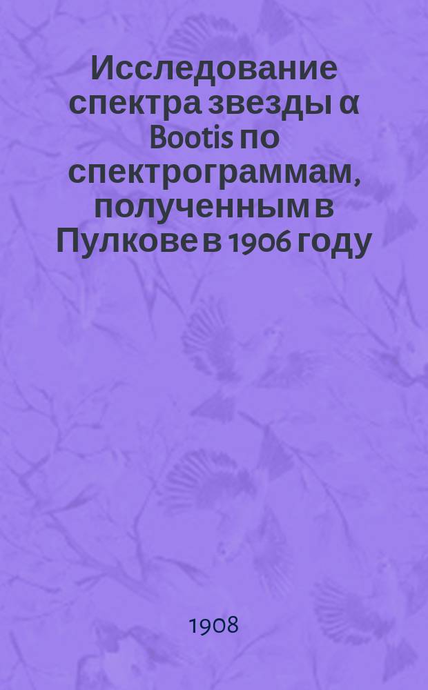 Исследование спектра звезды α Bootis по спектрограммам, полученным в Пулкове в 1906 году : (Доложено в заседании Физ.-матем. отд-ния 5 дек. 1907 г.)
