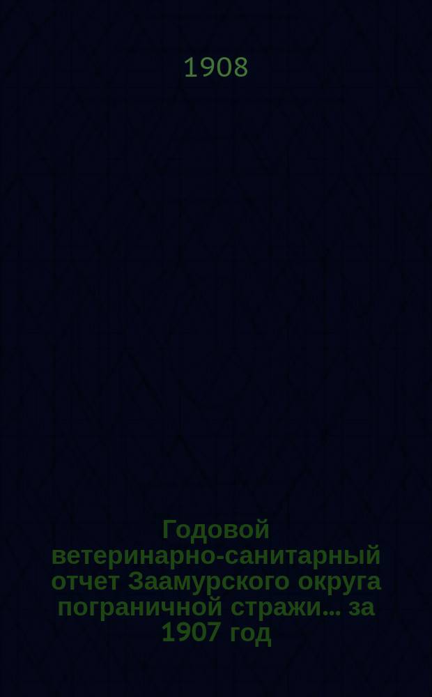 Годовой ветеринарно-санитарный отчет Заамурского округа пограничной стражи... ... за 1907 год