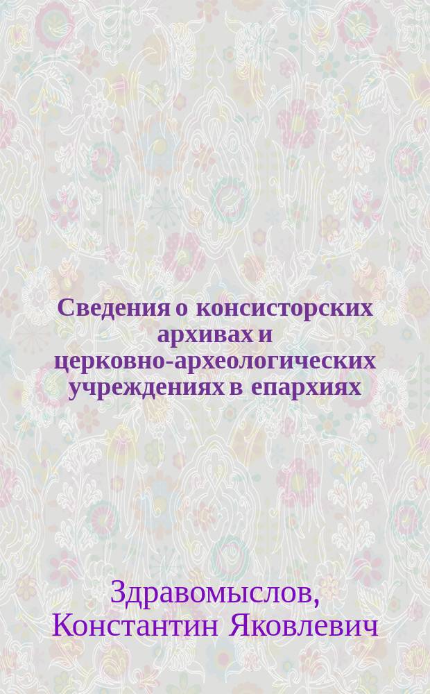 Сведения о консисторских архивах и церковно-археологических учреждениях в епархиях, с проектом "Правил высочайше утвержденной Архивно-археологической комиссии при Святейшем синоде" и "Положения о церковно-археологических комитетах"
