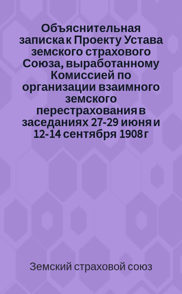 Объяснительная записка к Проекту Устава земского страхового Союза, выработанному Комиссией по организации взаимного земского перестрахования в заседаниях 27-29 июня и 12-14 сентября 1908 г.