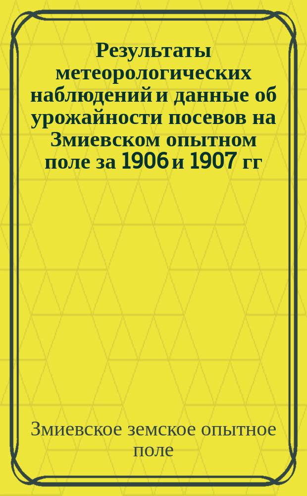 Результаты метеорологических наблюдений и данные об урожайности посевов на Змиевском опытном поле за 1906 и 1907 гг. и денежный отчет за 1907 год