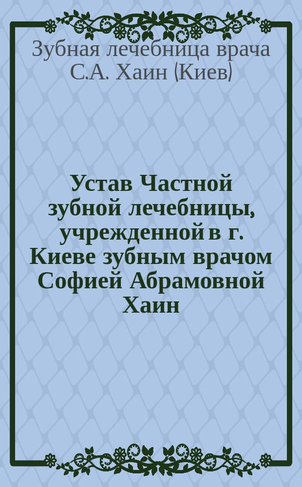 Устав Частной зубной лечебницы, учрежденной в г. Киеве зубным врачом Софией Абрамовной Хаин : Утв. 31 дек. 1908 г.