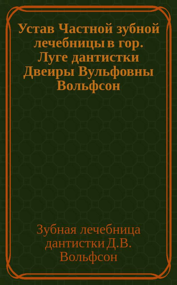 Устав Частной зубной лечебницы в гор. Луге дантистки Двеиры Вульфовны Вольфсон : Утв. 7 нояб. 1908 г