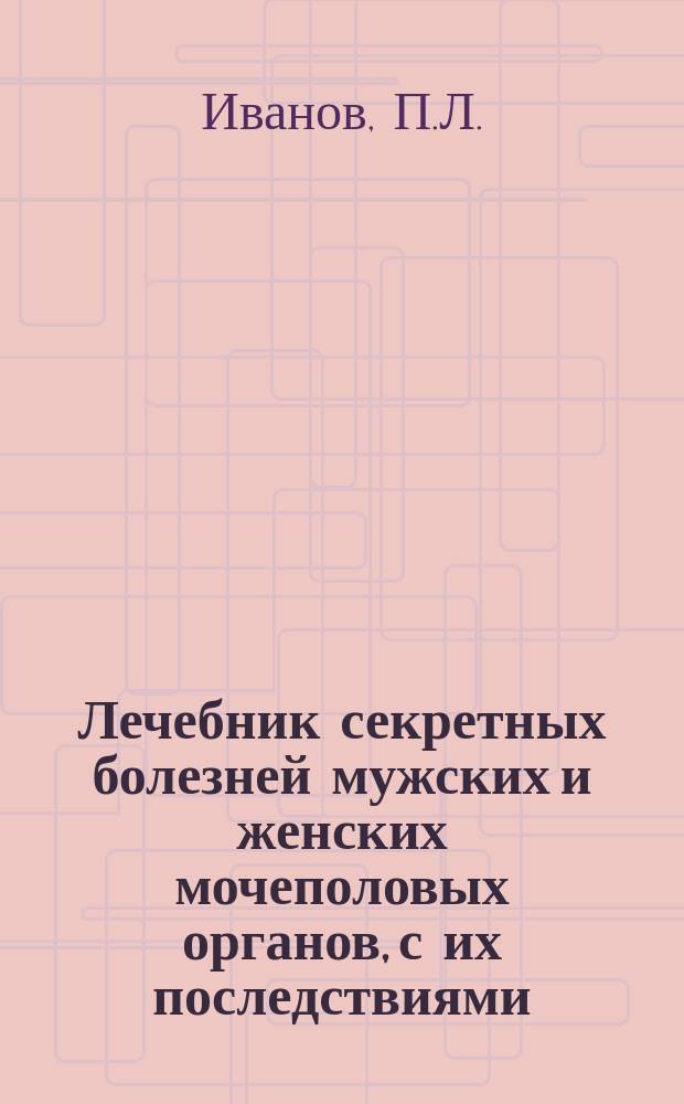 Лечебник секретных болезней мужских и женских мочеполовых органов, с их последствиями : Необходимая кн. для молодых людей, как предохранить себя от секрет. заболеваний, а также от преждеврем. истощения и ослабления сил : Сост. по соч. и наблюдениям лучших клиницистов: Фурнье, Териллона, Ринора... и др. врачей, пользующихся большой известностью