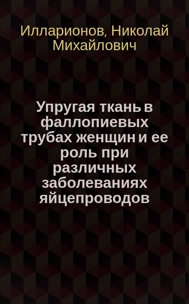 Упругая ткань в фаллопиевых трубах женщин и ее роль при различных заболеваниях яйцепроводов : Дис. на степ. д-ра мед. Н.М. Илларионова, б. орд. Акушер.-гинекол. клиники Харьк. ун-та
